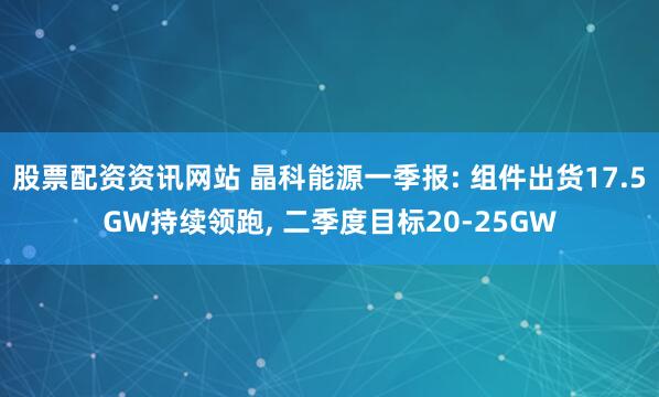 股票配资资讯网站 晶科能源一季报: 组件出货17.5GW持续领跑, 二季度目标20-25GW