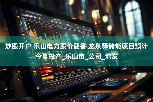 炒股开户 乐山电力股价翻番 龙泉驿储能项目预计今夏投产_乐山市_公司_增发