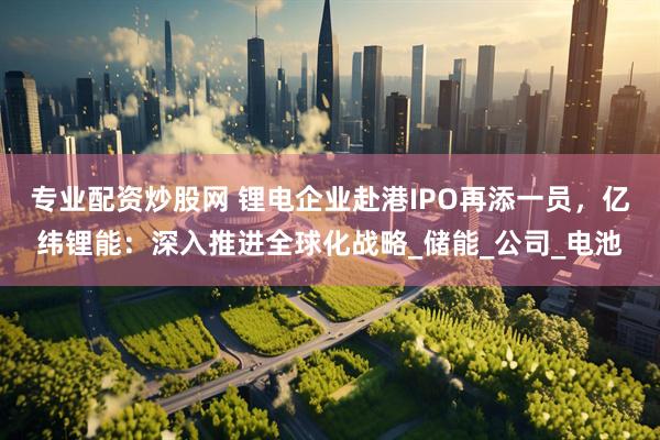 专业配资炒股网 锂电企业赴港IPO再添一员，亿纬锂能：深入推进全球化战略_储能_公司_电池