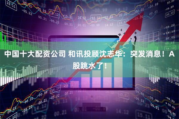 中国十大配资公司 和讯投顾沈志华：突发消息！A股跳水了！