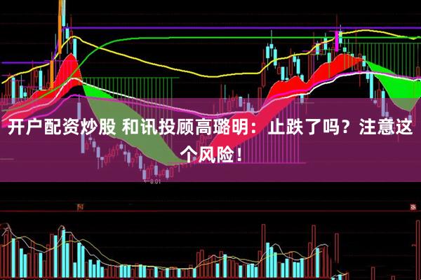 开户配资炒股 和讯投顾高璐明：止跌了吗？注意这个风险！