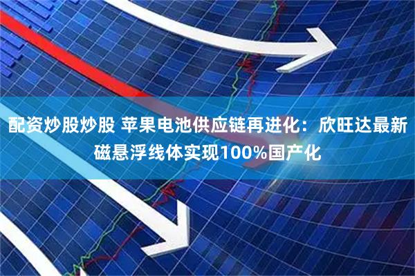 配资炒股炒股 苹果电池供应链再进化：欣旺达最新磁悬浮线体实现100%国产化