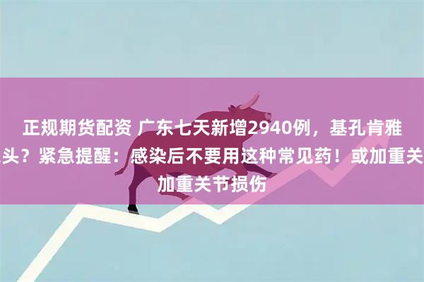 正规期货配资 广东七天新增2940例，基孔肯雅热啥来头？紧急提醒：感染后不要用这种常见药！或加重关节损伤