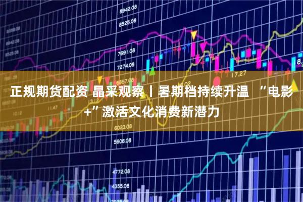正规期货配资 晶采观察丨暑期档持续升温  “电影+”激活文化消费新潜力