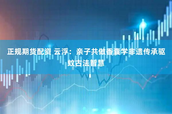 正规期货配资 云浮：亲子共做香囊学非遗传承驱蚊古法智慧