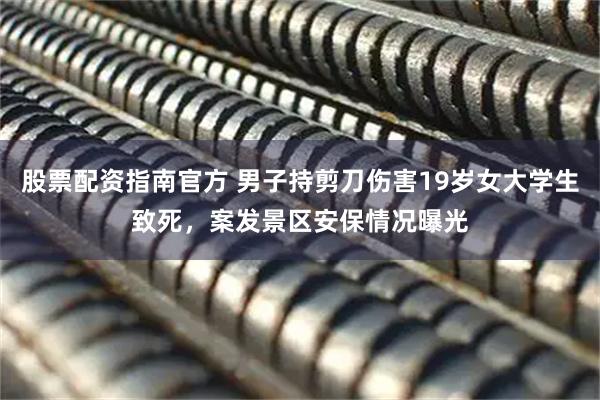 股票配资指南官方 男子持剪刀伤害19岁女大学生致死，案发景区安保情况曝光
