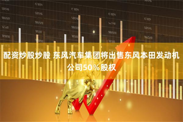 配资炒股炒股 东风汽车集团将出售东风本田发动机公司50％股权