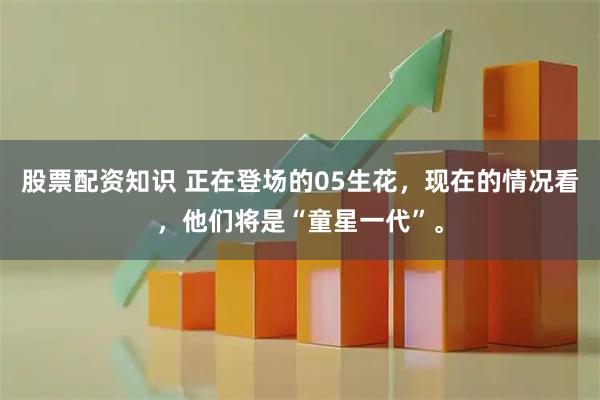 股票配资知识 正在登场的05生花，现在的情况看，他们将是“童星一代”。