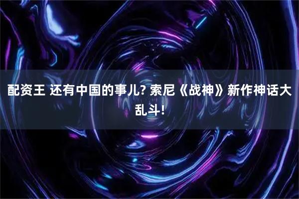 配资王 还有中国的事儿? 索尼《战神》新作神话大乱斗!