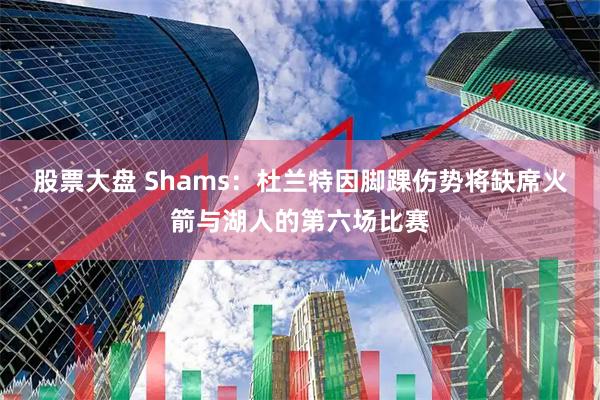 股票大盘 Shams：杜兰特因脚踝伤势将缺席火箭与湖人的第六场比赛