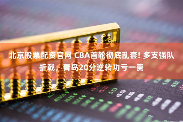 北京股票配资官网 CBA首轮彻底乱套! 多支强队折戟，青岛20分逆转功亏一篑