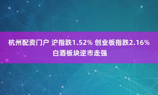 杭州配资门户 沪指跌1.52% 创业板指跌2.16% 白酒板块逆市走强