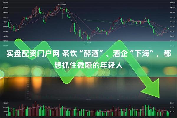 实盘配资门户网 茶饮“醉酒”、酒企“下海”，都想抓住微醺的年轻人