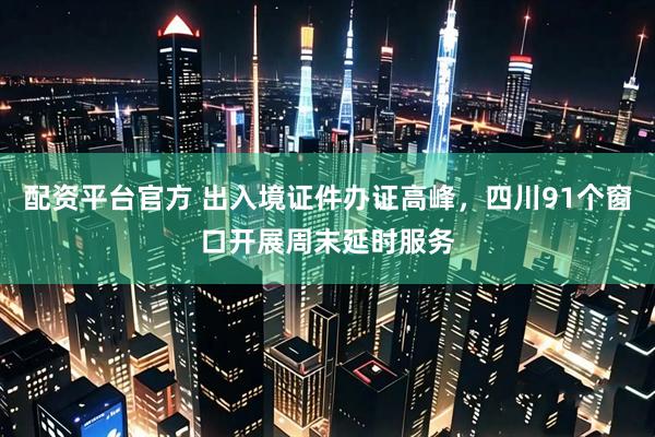 配资平台官方 出入境证件办证高峰，四川91个窗口开展周末延时服务