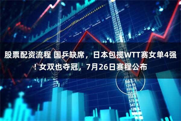 股票配资流程 国乒缺席，日本包揽WTT赛女单4强! 女双也夺冠，7月26日赛程公布