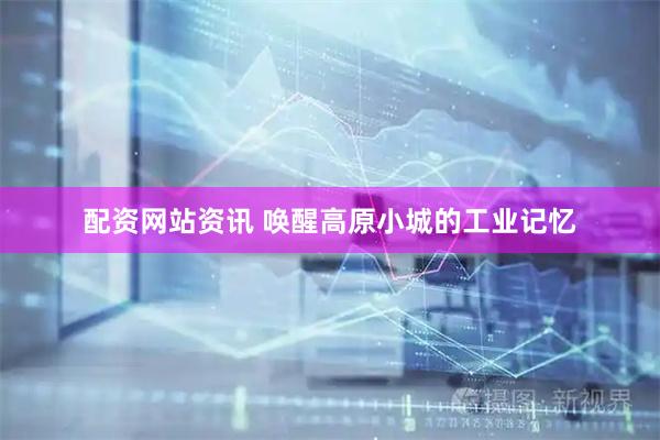 配资网站资讯 唤醒高原小城的工业记忆