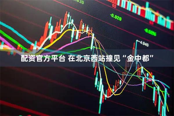 配资官方平台 在北京西站撞见“金中都”
