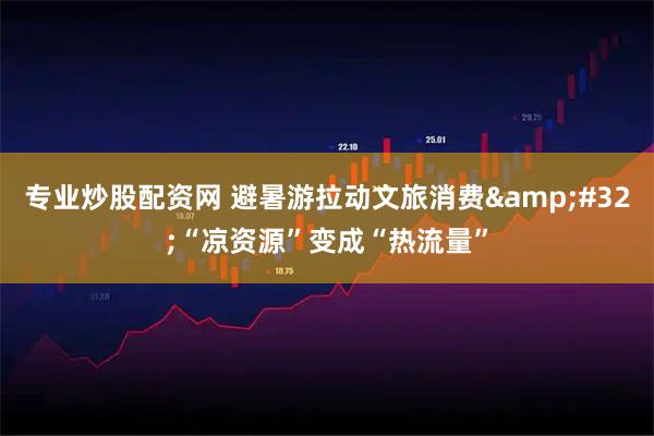 专业炒股配资网 避暑游拉动文旅消费 “凉资源”变成“热流量”