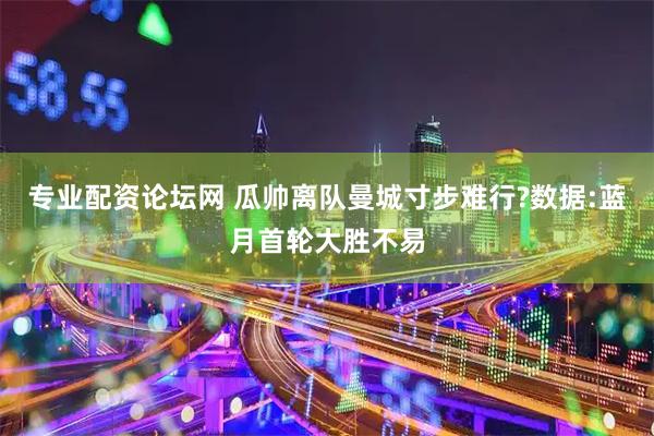 专业配资论坛网 瓜帅离队曼城寸步难行?数据:蓝月首轮大胜不易
