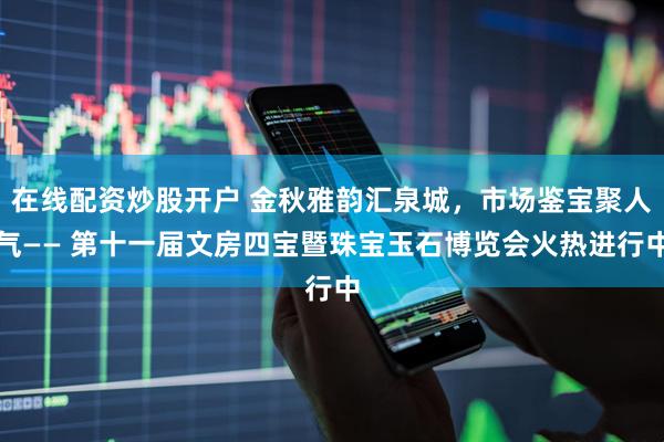 在线配资炒股开户 金秋雅韵汇泉城，市场鉴宝聚人气—— 第十一届文房四宝暨珠宝玉石博览会火热进行中