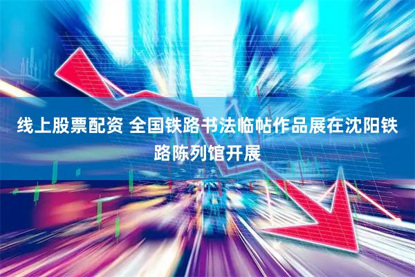 线上股票配资 全国铁路书法临帖作品展在沈阳铁路陈列馆开展
