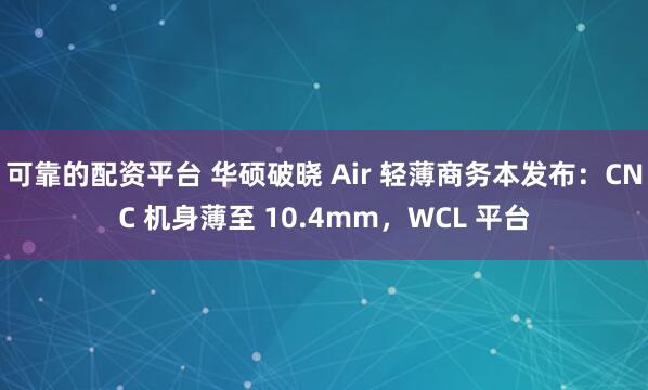 可靠的配资平台 华硕破晓 Air 轻薄商务本发布：CNC 机身薄至 10.4mm，WCL 平台