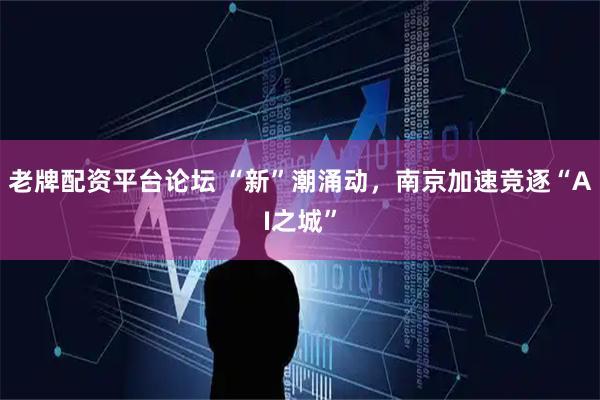 老牌配资平台论坛 “新”潮涌动，南京加速竞逐“AI之城”