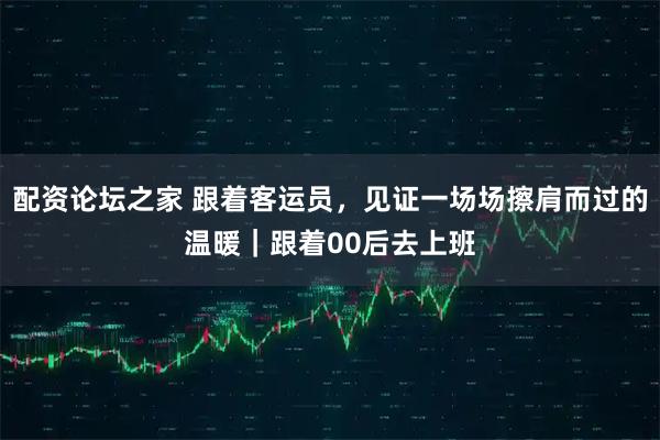 配资论坛之家 跟着客运员，见证一场场擦肩而过的温暖｜跟着00后去上班